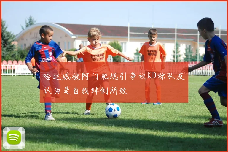 哈达威被阿门犯规引争议KD称队友认为是自我绊倒所致