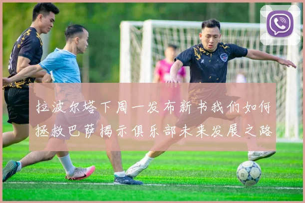 拉波尔塔下周一发布新书我们如何拯救巴萨揭示俱乐部未来发展之路