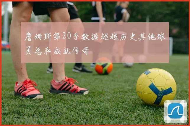 詹姆斯第20季数据超越历史其他球员总和成就传奇