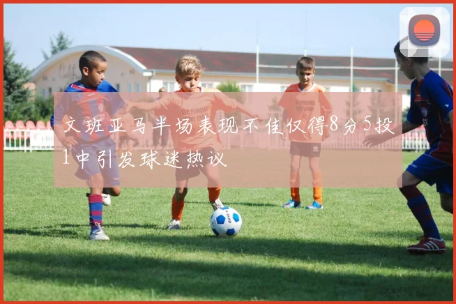 文班亚马半场表现不佳仅得8分5投1中引发球迷热议