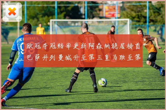 欧冠夺冠赔率更新阿森纳稳居榜首巴萨并列曼城升至第三皇马跌至第七