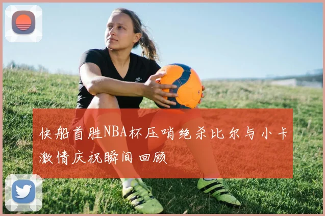 快船首胜NBA杯压哨绝杀比尔与小卡激情庆祝瞬间回顾