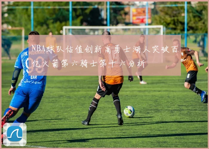 NBA球队估值创新高勇士湖人突破百亿火箭第六骑士第十六分析