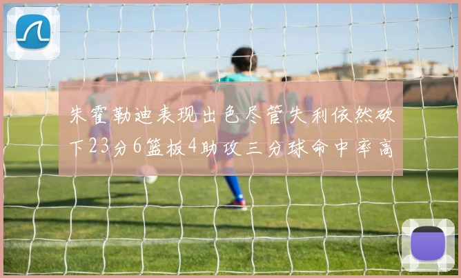 朱霍勒迪表现出色尽管失利依然砍下23分6篮板4助攻三分球命中率高达50