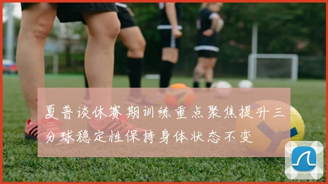 夏普谈休赛期训练重点聚焦提升三分球稳定性保持身体状态不变