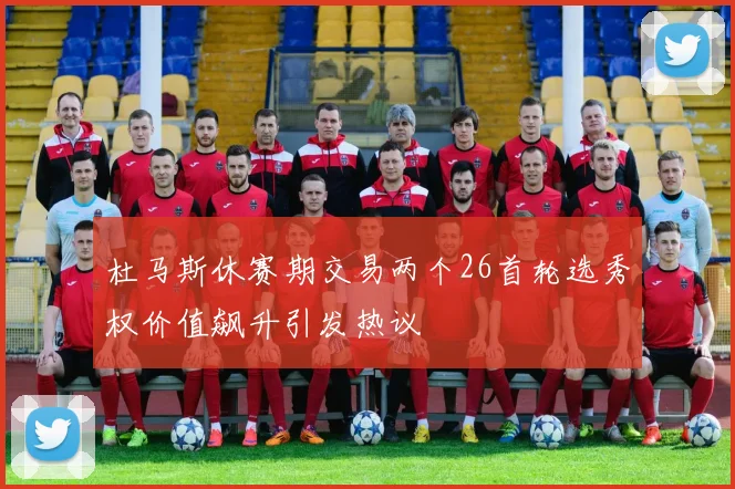 杜马斯休赛期交易两个26首轮选秀权价值飙升引发热议